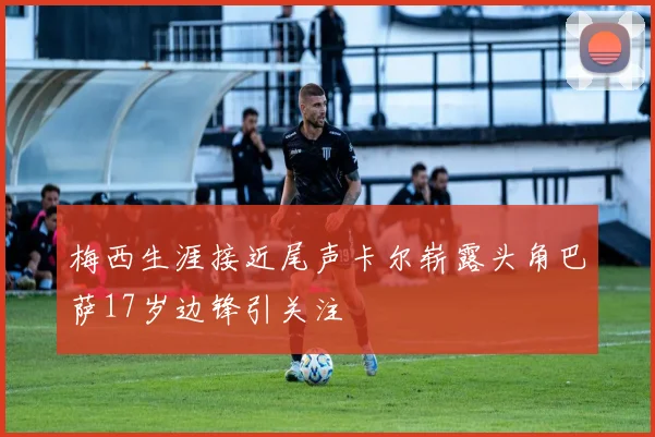 梅西生涯接近尾声卡尔崭露头角巴萨17岁边锋引关注