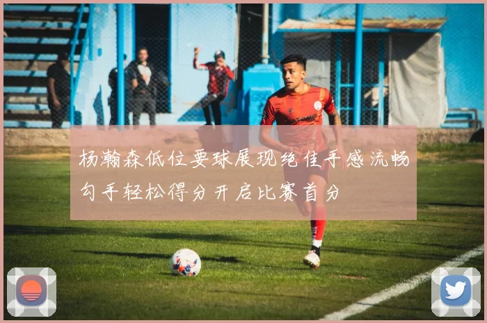 杨瀚森低位要球展现绝佳手感流畅勾手轻松得分开启比赛首分