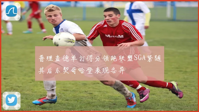 普理查德单打得分领跑联盟SGA紧随其后东契奇哈登表现各异
