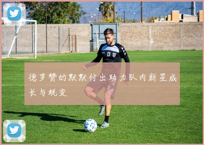 德罗赞的默默付出助力队内新星成长与蜕变
