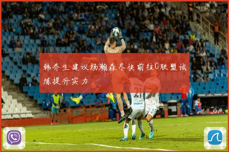 韩乔生建议杨瀚森尽快前往G联盟试炼提升实力