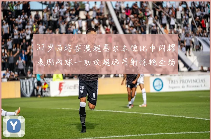 37岁马塔在澳超墨尔本德比中闪耀表现两球一助攻超远吊射惊艳全场