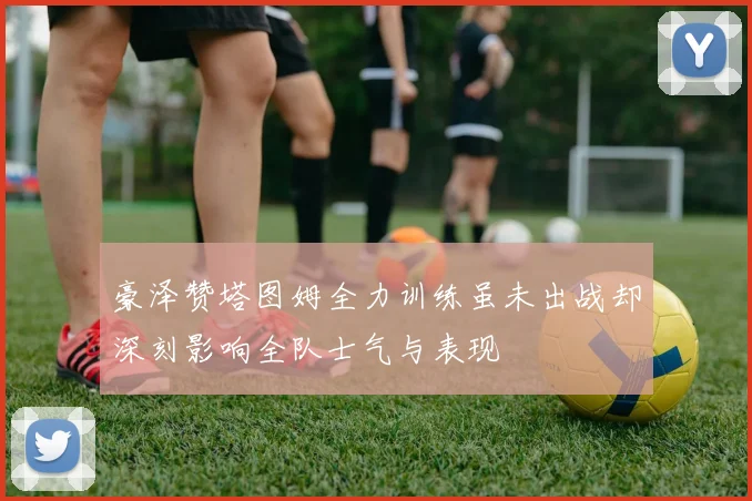 豪泽赞塔图姆全力训练虽未出战却深刻影响全队士气与表现