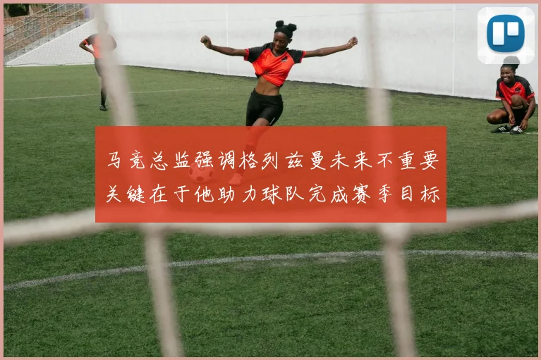 马竞总监强调格列兹曼未来不重要关键在于他助力球队完成赛季目标