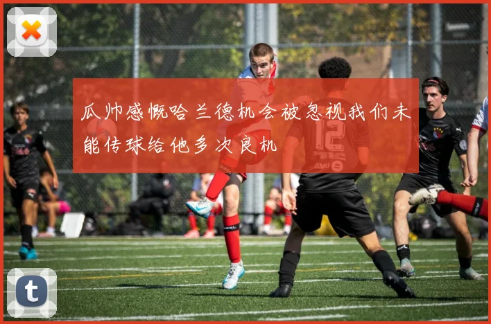瓜帅感慨哈兰德机会被忽视我们未能传球给他多次良机