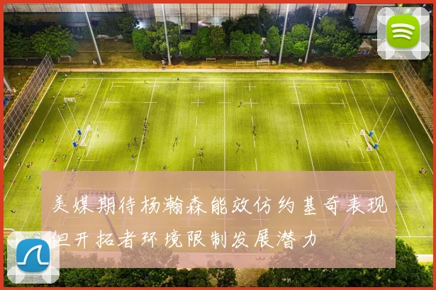 美媒期待杨瀚森能效仿约基奇表现但开拓者环境限制发展潜力
