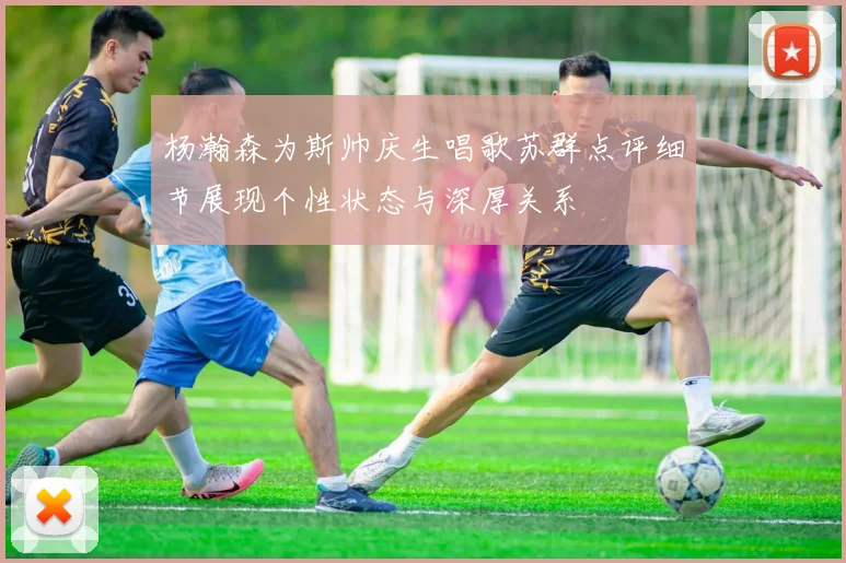 杨瀚森为斯帅庆生唱歌苏群点评细节展现个性状态与深厚关系