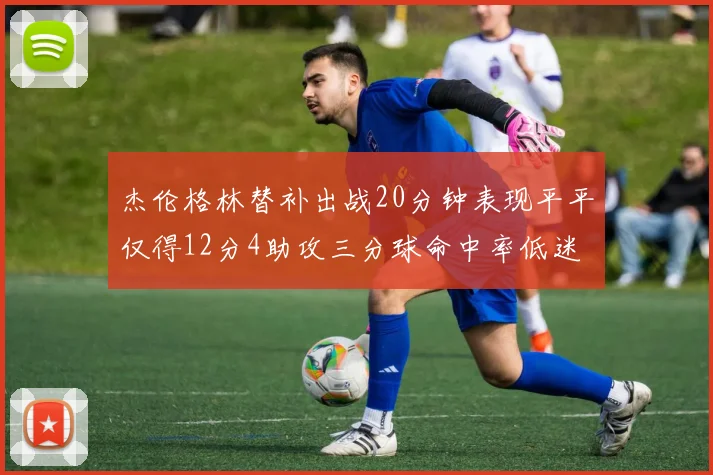 杰伦格林替补出战20分钟表现平平仅得12分4助攻三分球命中率低迷