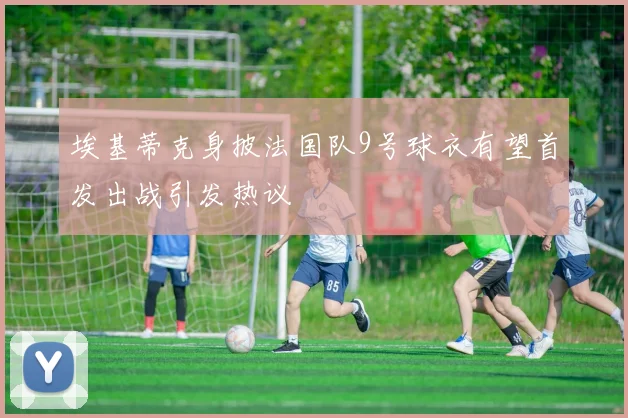 埃基蒂克身披法国队9号球衣有望首发出战引发热议