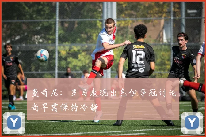 曼奇尼：罗马表现出色但争冠讨论尚早需保持冷静