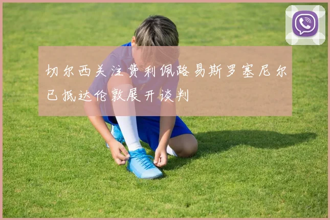 切尔西关注费利佩路易斯罗塞尼尔已抵达伦敦展开谈判