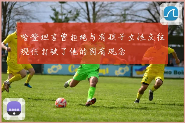 哈登坦言曾拒绝与有孩子女性交往现任打破了他的固有观念