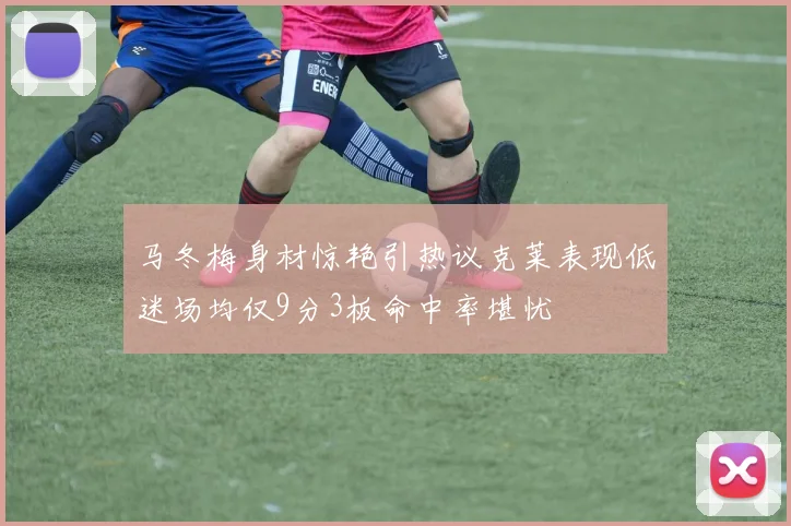 马冬梅身材惊艳引热议克莱表现低迷场均仅9分3板命中率堪忧