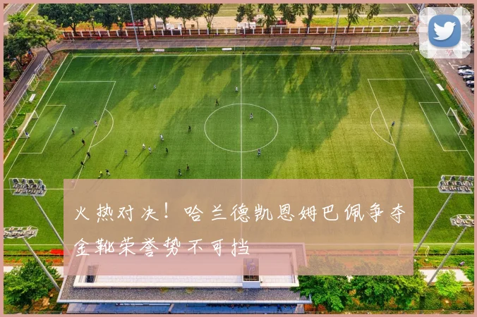 火热对决！哈兰德凯恩姆巴佩争夺金靴荣誉势不可挡