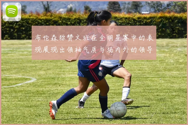 布伦森称赞文班在全明星赛中的表现展现出领袖气质与场内外的领导力