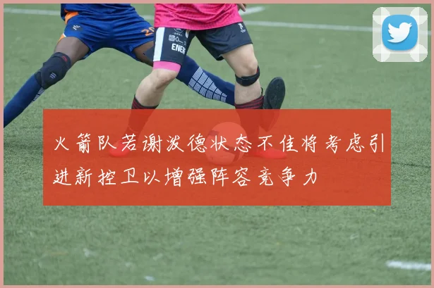 火箭队若谢泼德状态不佳将考虑引进新控卫以增强阵容竞争力
