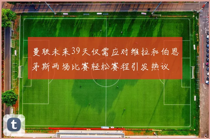 曼联未来39天仅需应对维拉和伯恩茅斯两场比赛轻松赛程引发热议