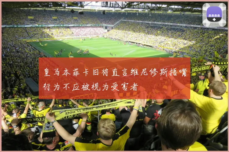 皇马本菲卡旧将直言维尼修斯捂嘴行为不应被视为受害者