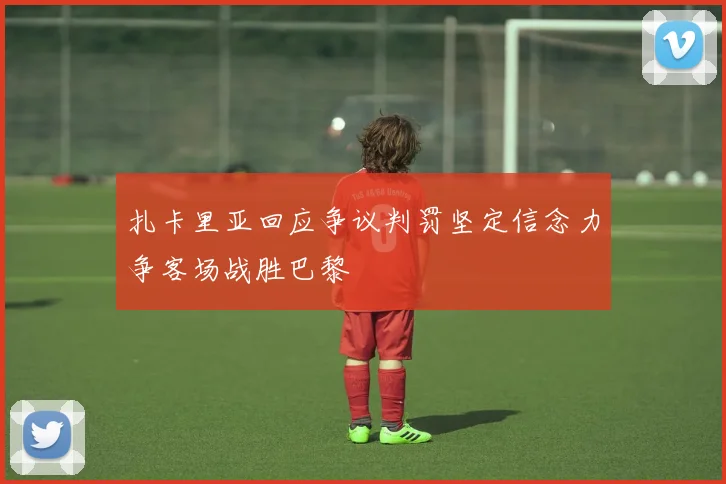 扎卡里亚回应争议判罚坚定信念力争客场战胜巴黎