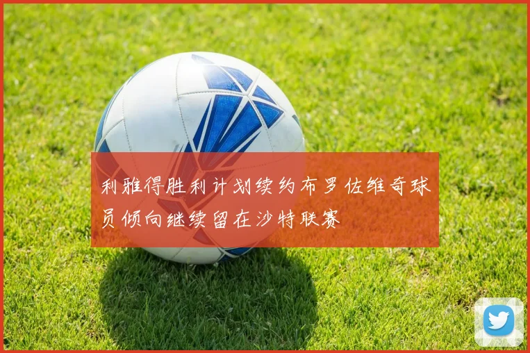 利雅得胜利计划续约布罗佐维奇球员倾向继续留在沙特联赛