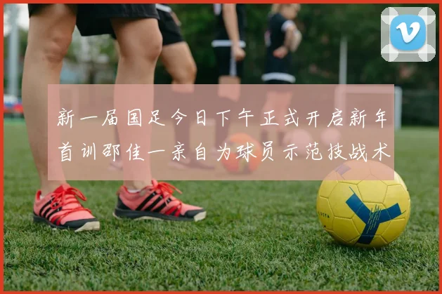 新一届国足今日下午正式开启新年首训邵佳一亲自为球员示范技战术