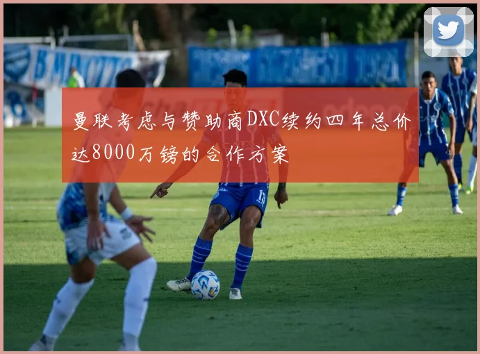 曼联考虑与赞助商DXC续约四年总价达8000万镑的合作方案