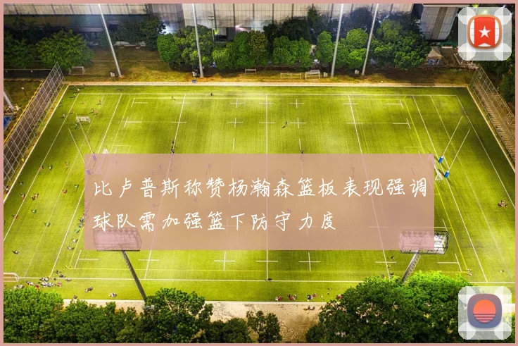 比卢普斯称赞杨瀚森篮板表现强调球队需加强篮下防守力度