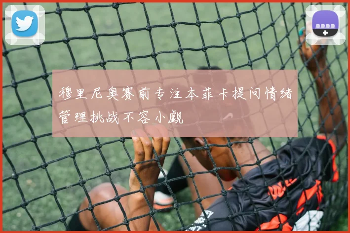 穆里尼奥赛前专注本菲卡提问情绪管理挑战不容小觑