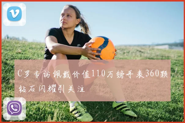 C罗专访佩戴价值110万镑手表360颗钻石闪耀引关注