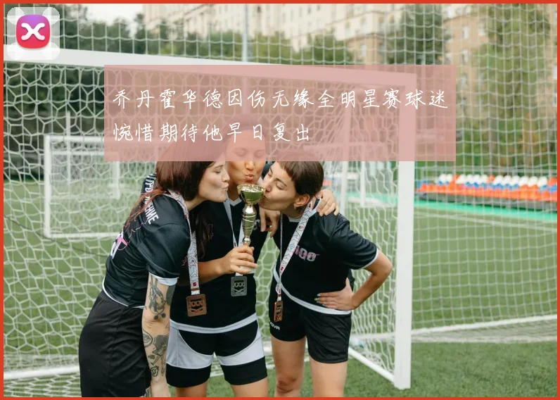 乔丹霍华德因伤无缘全明星赛球迷惋惜期待他早日复出