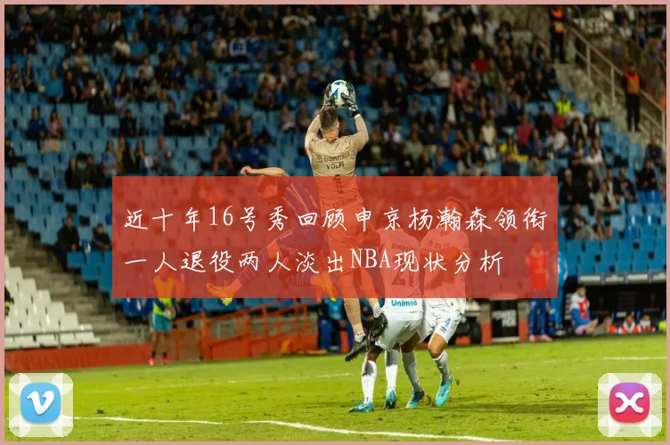 近十年16号秀回顾申京杨瀚森领衔一人退役两人淡出NBA现状分析