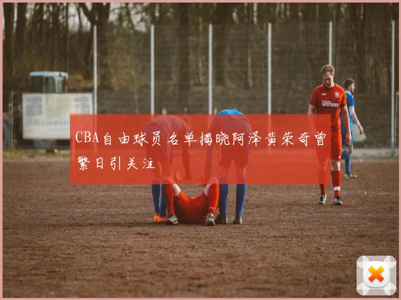 CBA自由球员名单揭晓阿泽黄荣奇曾繁日引关注