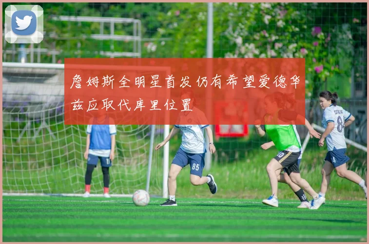 詹姆斯全明星首发仍有希望爱德华兹应取代库里位置