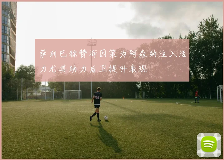 萨利巴称赞海因策为阿森纳注入活力尤其助力后卫提升表现