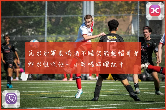 瓦尔迪赛前喝酒不睡仍能戴帽奇尔维尔惊叹他一小时喝四罐红牛
