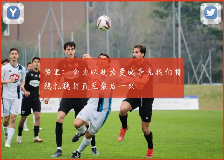 努里：全力以赴为曼城争光我们将稳扎稳打直至最后一刻