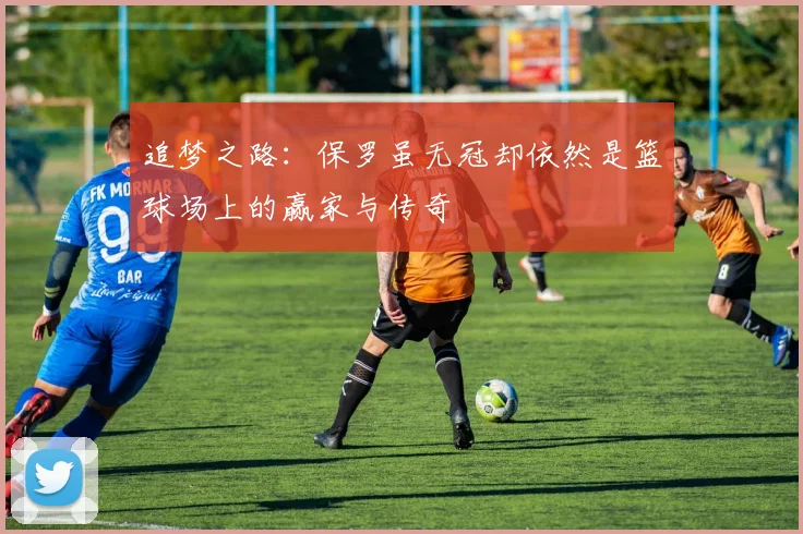 追梦之路：保罗虽无冠却依然是篮球场上的赢家与传奇