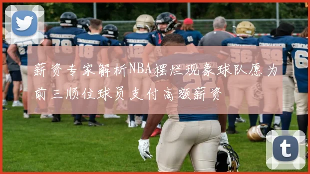薪资专家解析NBA摆烂现象球队愿为前三顺位球员支付高额薪资