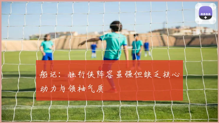 船记：独行侠阵容虽强但缺乏核心动力与领袖气质
