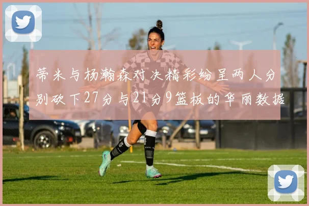蒂米与杨瀚森对决精彩纷呈两人分别砍下27分与21分9篮板的华丽数据