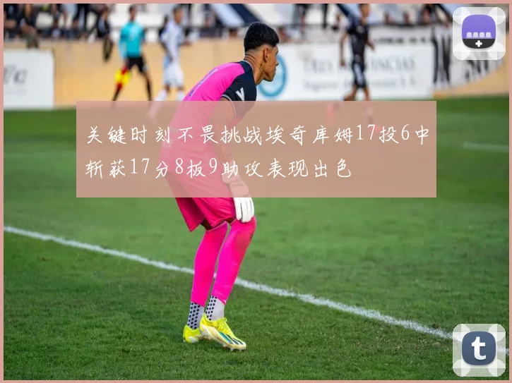 关键时刻不畏挑战埃奇库姆17投6中斩获17分8板9助攻表现出色